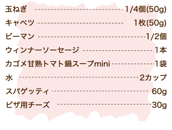 玉ねぎ 1/4個（50g）、キャベツ 1枚（50g）、ピーマン 1/2個、ウィンナーソーセージ 1本、カゴメ甘熟トマト鍋スープmini 1袋、水 2カップ、スパゲティ 60g、ピザ用チーズ 30g