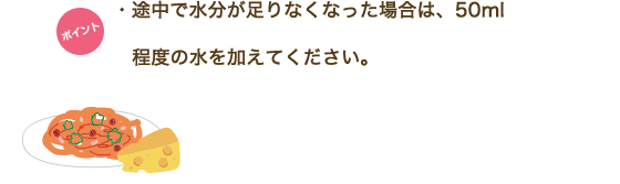 ポイント　・途中で水分が足りなくなった場合は、50ml程度の水を加えてください。