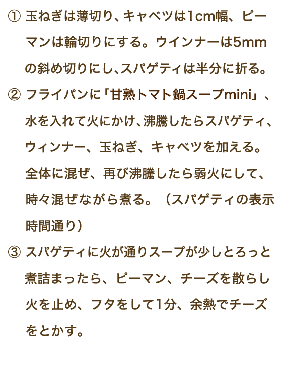 ①玉ねぎは薄切り、キャベツは1cm幅、ピーマンは輪切りにする。ウインナーは5mmの斜め切りにし、スパゲティは半分に折る。 ②フライパンにトマト鍋mini、水を入れて火にかけ、沸騰したらスパゲティ、ウィンナー、玉ねぎ、キャベツを加える。全体に混ぜ、再び沸騰したら弱火にして、時々混ぜながら煮る。（スパゲティの表示時間通り）③スパゲティに火が通りスープが少しとろっと煮詰まったら、ピーマン、チーズを散らし火を止め、フタをして1分、余熱でチーズをとかす。