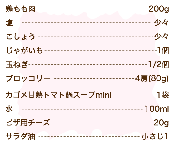 鶏もも肉 200g、塩 少々、こしょう 少々、じゃがいも 1個、玉ねぎ 1/2個、ブロッコリー 4房（80g）、カゴメ甘熟トマト鍋スープmini 1袋、水 100ml、ピザ用チーズ 20g、サラダ油 小さじ1