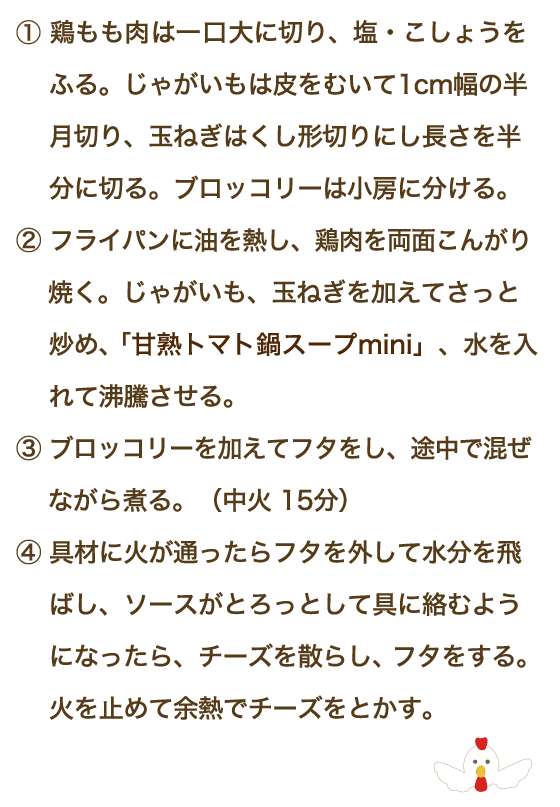 ①鶏もも肉は一口大に切り、塩・こしょうをふる。じゃがいもは皮をむいて1cm幅の 半月切り、玉ねぎはくし形切りにし長さを半分に切る。ブロッコリーは小房に分ける。②フライパンに油を熱し、鶏肉を両面こんがり焼く。じゃがいも、玉ねぎを加えてさっと 炒め、「甘熟トマト鍋スープmini」、水を入れて沸騰させる。③ブロッコリーを加えてフタをし、途中で混ぜながら煮る。（中火 15分）④具材に火が通ったらフタを外して水分を飛ばし、ソースがとろっとして具に絡むようになったら、チーズを散らし、フタをする。火を止めて余熱でチーズをとかす。