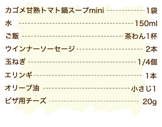 カゴメ甘熟トマト鍋スープmini 1袋、水 150ml、ご飯 茶わん1杯、ウインナーソーセージ 2本、玉ねぎ 1/4個、エリンギ 1本、オリーブ油 小さじ1、ピザ用チーズ 20g