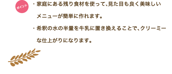 ポイント　・家庭にある残り食材を使って、見た目も良く美味しいメニューが簡単に作れます。・希釈の水の半量を牛乳に置き換えることで、クリーミーな仕上がりになります。