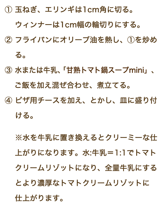 ①玉ねぎ、エリンギは1cm角に切る。ウィンナーは1cm幅の輪切りにする。②フライパンにオリーブ油を熱し、①を炒める。③水または牛乳、「甘熟トマト鍋スープmini」、ご飯を加え混ぜ合わせ、煮立てる。④ピザ用チースを加え、とかし、皿に盛り付ける。※水を牛乳に置き換えるとクリーミーな仕上がりになります。水:牛乳＝1:1でトマトクリームリゾットになり、全量牛乳にするとより濃厚なトマトクリームリゾットに仕上がります。