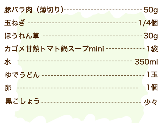 豚バラ肉（薄切り） 50g、玉ねぎ 1/4個、ほうれん草 30g、カゴメ甘熟トマト鍋スープmini 1袋、水 350ml、ゆでうどん 1玉、卵 1個、黒こしょう 少々