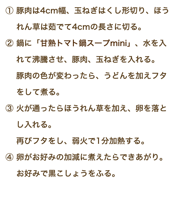 ①豚肉は4cm幅、玉ねぎはくし形切り、ほうれん草は茹でて4cmの長さに切る。②鍋に「甘熟トマト鍋スープmini」、水を入れて沸騰させ、豚肉、玉ねぎを入れる。豚肉の色が変わったら、うどんを加えフタをして煮る。③火が通ったらほうれん草を加え、卵を落とし入れる。再びフタをし、弱火で1分加熱する。④卵がお好みの加減に煮えたらできあがり。お好みで黒こしょうをふる。