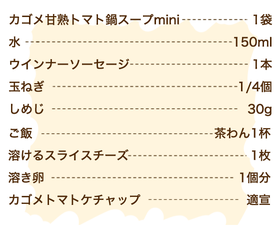 カゴメ甘熟トマト鍋スープmini 1袋、水 150ml、ウインナーソーセージ 1本、玉ねぎ 1/4個、しめじ 30g、ご飯 茶わん1杯、溶けるスライスチーズ 1枚、溶き卵 1個分、カゴメトマトケチャップ 適宣