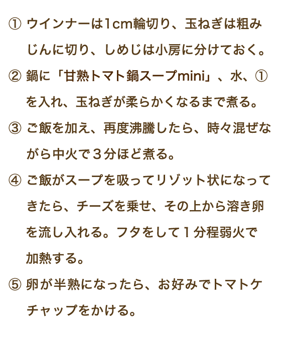 ①ウインナーは1cm輪切り、玉ねぎは粗みじんに切り、しめじは小房に分けておく。②鍋にトマト「甘熟トマト鍋スープmini」、水、①を入れ、玉ねぎが柔らかくなるまで煮る。③ご飯を加え、再度沸騰したら、時々混ぜながら中火で３分ほど煮る。④ご飯がスープを吸ってリゾット状になってきたら、チーズを乗せ、その上から溶き卵を流し入れる。フタをして1分程弱火で加熱する。⑤卵が半熟になったら、お好みでトマトケチャップをかける。