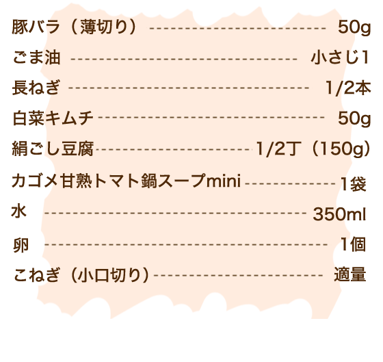 豚バラ（薄切り） 50g、ごま油 小さじ1、長ねぎ 1/2本、白菜キムチ 50g、絹ごし豆腐 1/2丁（150g）、甘熟トマト鍋スープmini 1袋、水 350m、卵 1個、こねぎ（小口切り）適量