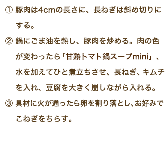 ①豚肉は4㎝の長さに、長ねぎは斜め切りにする。②鍋にごま油を熱し、豚肉を炒める。肉の色が変わったら「甘熟トマト鍋スープmini」、水を加えてひと煮立ちさせ、長ねぎ、キムチを入れ、豆腐を大きく崩しながら入れる。③具材に火が通ったら卵を割り落とし、お好みでこねぎをちらす。