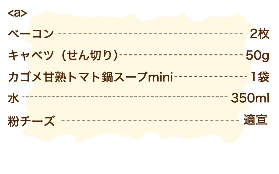 【a】ベーコン 2枚・キャベツ（せん切り） 50g・甘熟トマト鍋スープmini 1袋・水 350ml、粉チーズ 適宣