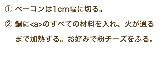 ①ベーコンは1㎝幅に切る。②鍋に【a】のすべての材料を入れ、火が通るまで加熱する。お好みで粉チーズをふる。