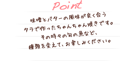 味噌とバターの風味が良く合うタラで作ったちゃんちゃん焼きです。その時々の旬の魚など、種類を変えて、お楽しみください。