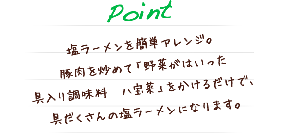 塩ラーメンを簡単アレンジ。豚肉を炒めて「野菜がはいった具入り調味料　八宝菜」をかけるだけで、具だくさんの塩ラーメンになります。