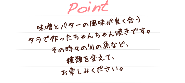 味噌とバターの風味が良く合うタラで作ったちゃんちゃん焼きです。その時々の旬の魚など、種類を変えて、お楽しみください。