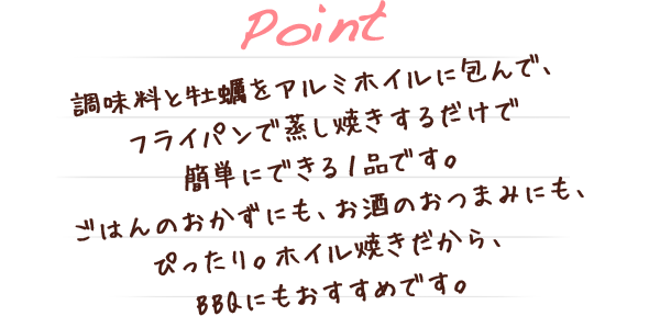 調味料と牡蠣をアルミホイルに包んで、フライパンで蒸し焼きするだけで簡単にできる１品です。ごはんのおかずにも、お酒のおつまみにも、ぴったり。ホイル焼きだから、BBQにもおすすめです。