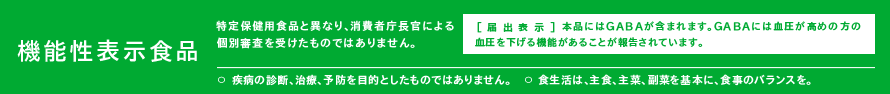 機能性表示食品（特定保健用食品と異なり、消費者庁長官による個別審査を受けたものではありません。） [届出表示]本品にはGABAが含まれます。GABAには血圧が高めの方の血圧を下げる機能があることが報告されています。〇疾病の診断、治療、予防を目的としたものではありません。〇食生活は、主食、主菜、副菜を基本に、食事のバランスを。