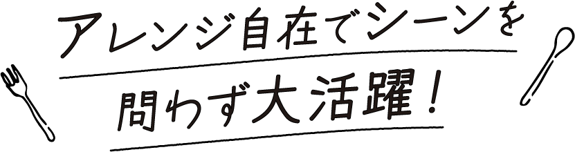 アレンジ自在でシーンを問わず大活躍！