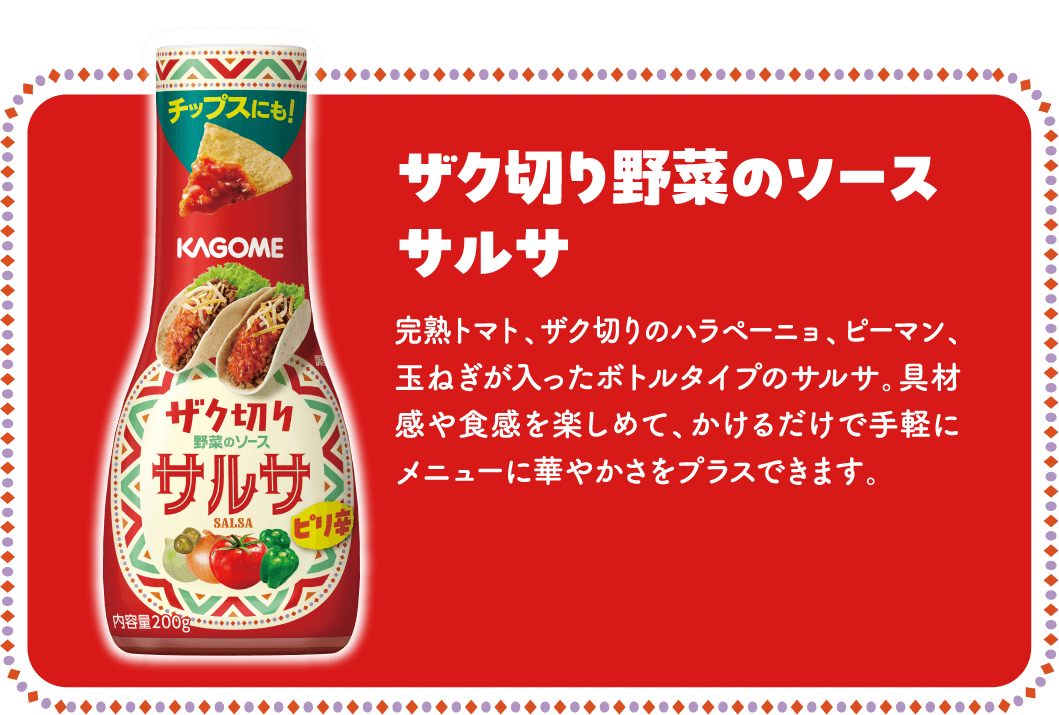ザク切り野菜のソース サルサ 完熟トマト、ザク切りのハラペーニョ、ピーマン、玉ねぎが入ったボトルタイプのサルサ。具材感や食感を楽しめて、かけるだけで手軽にメニューに華やかさをプラスできます。
