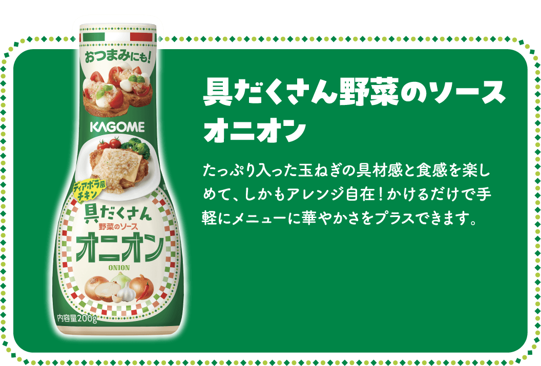 具だくさん野菜のソース オニオン たっぷり入った玉ねぎの具材感と食感を楽しめて、しかもアレンジ自在！かけるだけで手軽にメニューに華やかさをプラスできます。
