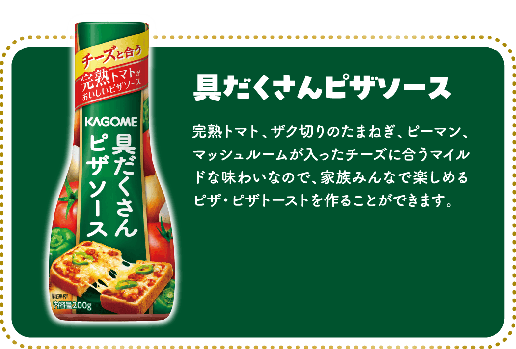 具だくさんピザソース 完熟トマト、ザク切りのたまねぎ、ピーマン、マッシュルームが入ったチーズに合うマイルドな味わいなので、家族みんなで楽しめるピザ・ピザトーストを作ることができます。