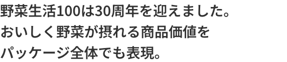 野菜生活100は30周年を迎えました。おいしく野菜が摂れる商品価値をパッケージ全体でも表現。