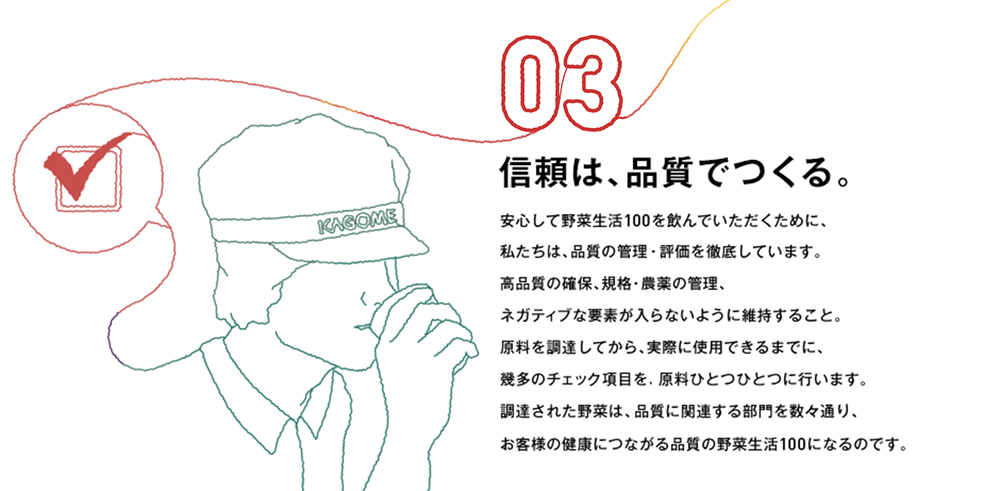 03 信頼は、品質でつくる。安心して野菜生活100を飲んでいただくために、私たちは、品質の管理・評価を徹底しています。高品質の確保、規格・農薬の管理、ネガティブな要素が入らないように維持すること。原料を調達してから、実際に使用できるまでに、幾多のチェック項目を、原料ひとつひとつに行います。調達された野菜は、品質に関連する部門を数々通り、お客様の健康につながる品質の野菜生活100になるのです。