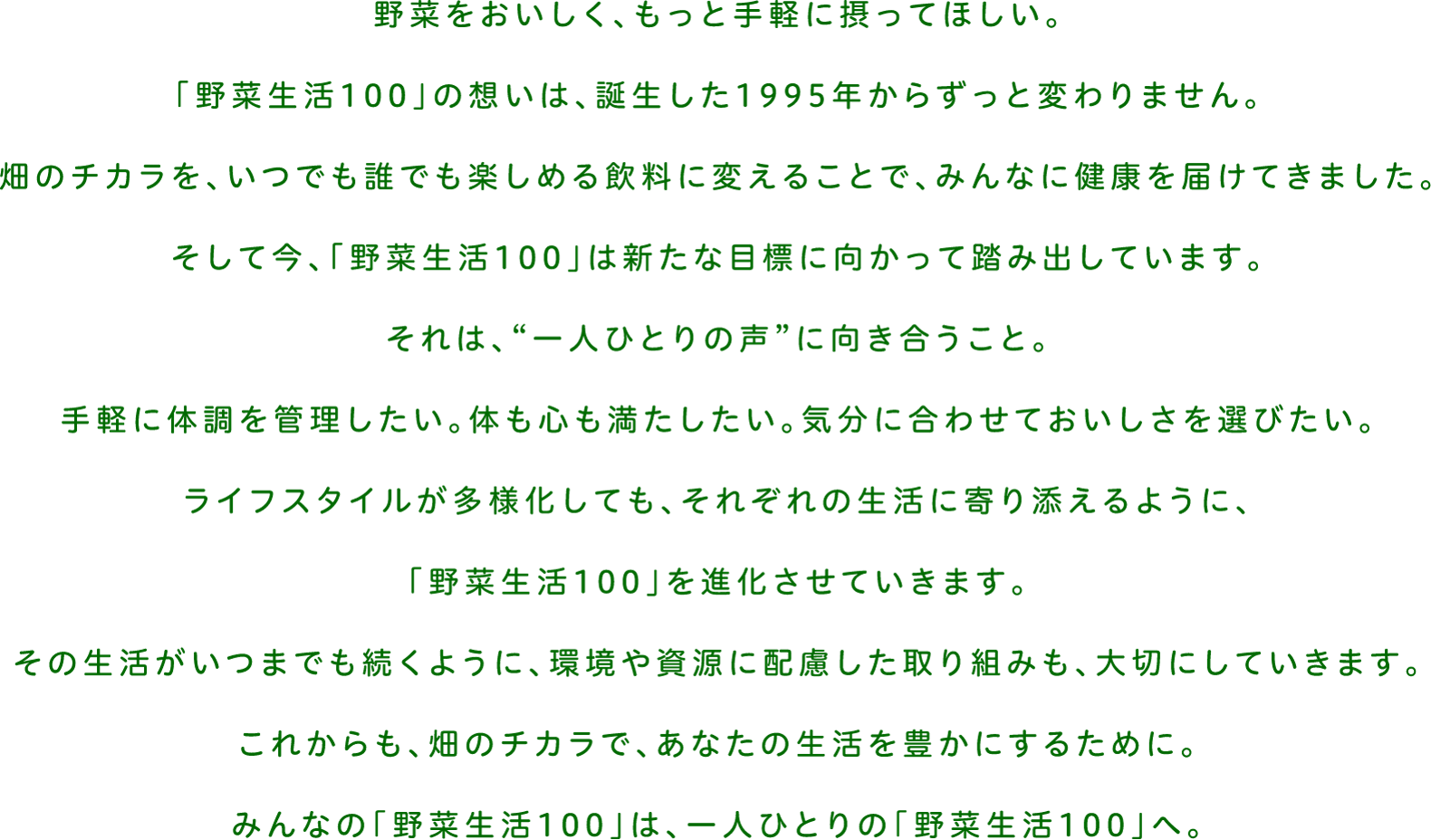 野菜をおいしく、もっと手軽に撮ってほしい。「野菜生活100」の想いは、誕生した1995年からずっと変わりません。畑のチカラを、いつでも誰でも楽しめる飲料に変えることで、みんなに健康を届けてきました。そして今、「野菜生活100」は新たな目標に向かって踏み出しています。それは、”一人ひとりの声”に向き合うこと。