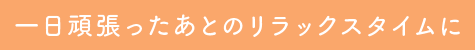 一日頑張ったあとのリラックスタイムに