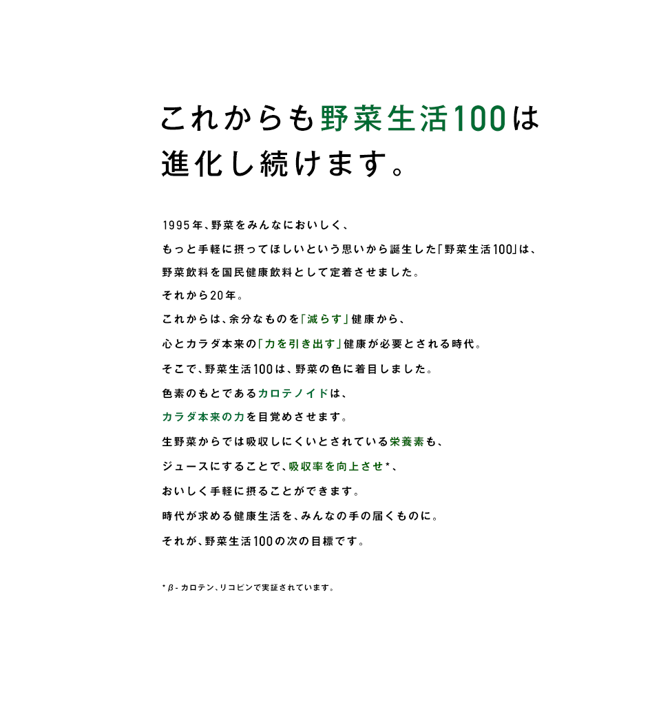 これからも野菜生活100は進化し続けます。1995年、野菜をみんなにおいしく、もっと手軽に摂ってほしいという思いから誕生した「野菜生活100」は、野菜飲料を国民健康飲料として定着させました。それから20年。これからは、余分なものを「減らす」健康から、心とカラダ本来の「力を引き出す」健康が必要とされる時代。そこで、野菜生活100は、野菜の色に着目しました。色素のもとであるカロテノイドは、カラダ本来の力を目覚めさせます。生野菜からでは吸収しにくいとされている栄養素も、ジュースにすることで、吸収率を向上させ*、おいしく手軽に摂ることができます。時代が求める健康生活を、みんなの手の届くものに。それが、野菜生活100の次の目標です。 *β-カロテン、リコピンで実証されています。