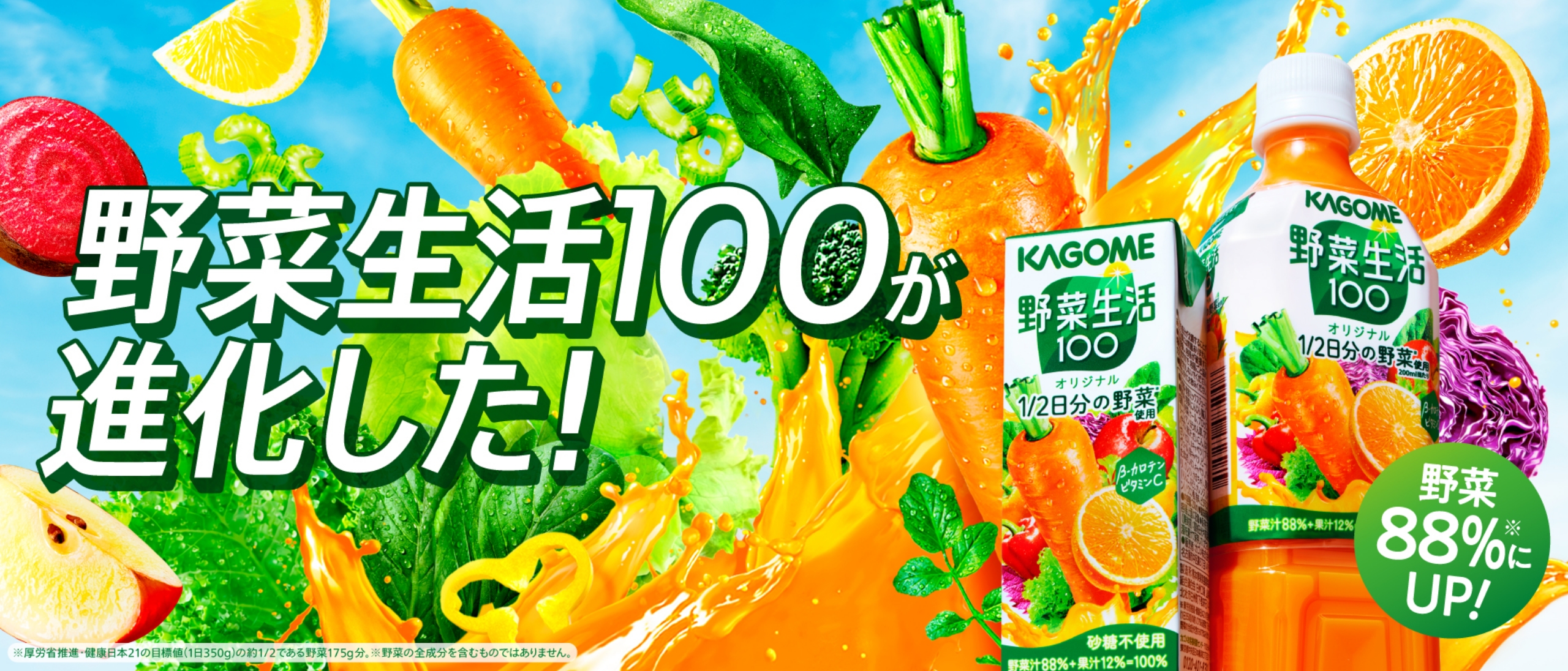 自然を、おいしく、楽しく。KAGOME 野菜生活100が進化した！ 野菜88%にUP！ ※厚労省推進・健康日本21の目標値(1日350g)の約1/2である野菜175g分。※野菜の全成分を含むものではありません。