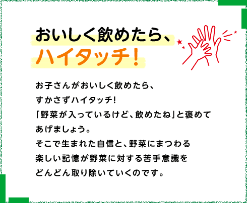 おいしく飲めたら、ハイタッチ！ お子さんがおいしく飲めたら、すかさずハイタッチ！「野菜が入っているけど、飲めたね」と褒めてあげましょう。そこで生まれた自信と、野菜にまつわる楽しい記憶が野菜に対する苦手意識をどんどん取り除いていくのです。