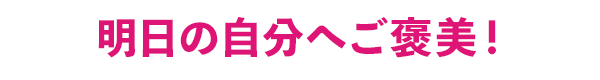 明日の自分へご褒美!