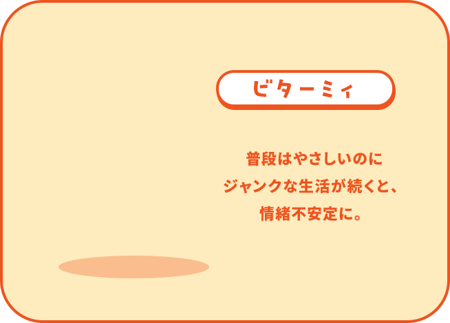ビターミィ 普段はやさしいのに ジャンクな生活が続くと、 情緒不安定に。
