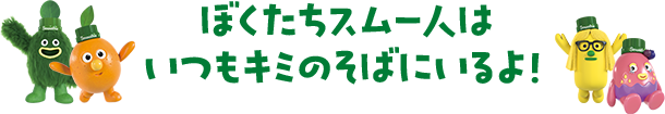 ぼくたちスムー人はいつもキミのそばにいるよ!