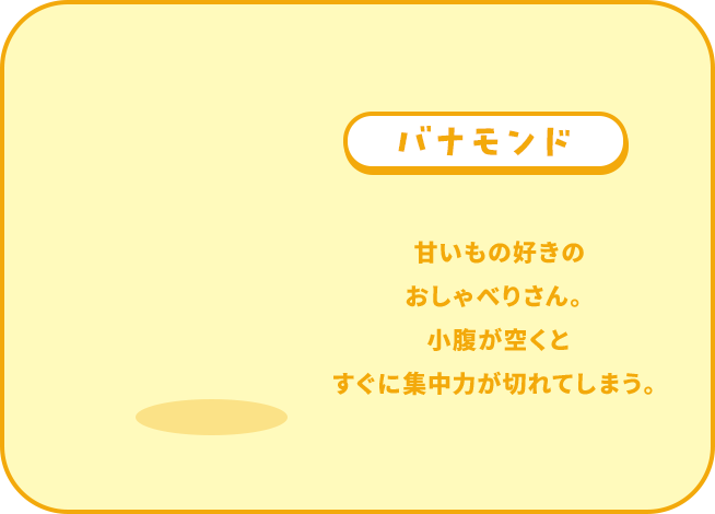 バナモンド 甘いもの好きの おしゃべりさん。 小腹が空くと すぐに集中力が切れてしまう。