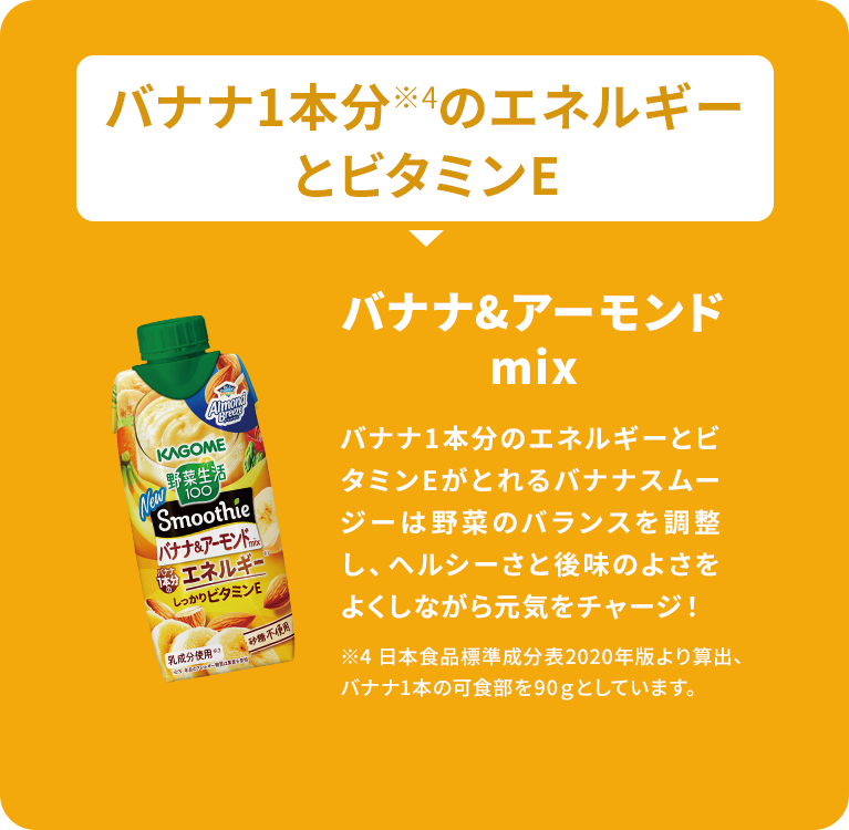 バナナ1本分 ※4のエネルギー とビタミンE Almond Breen KAGOME 野菜生活 100 Smoothie バナナ&アーモンド mo 1本分 エネルギー しっかりビタミンE 「乳成分使用心 砂糖不使 バナナ&アーモンド mix バナナ1本分のエネルギーとビ タミンEがとれるバナナスムー ジーは野菜のバランスを調整 し、ヘルシーさと後味のよさを よくしながら元気をチャージ! ※4 日本食品標準成分表2020年版より算出、 バナナ1本の可食部を90gとしています。