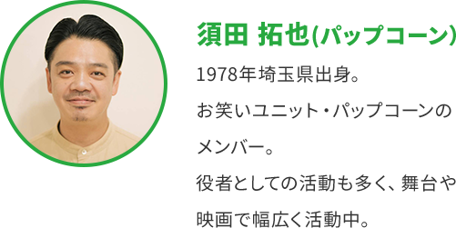須田 拓也 (パップコーン) 1978年埼玉県出身。 お笑いユニット・パップコーンの メンバー。 役者としての活動も多く、舞台や 映画で幅広く活動中。