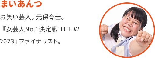 まいあんつ お笑い芸人。 元保育士。 『女芸人No.1決定戦 THE W 2023』 ファイナリスト。