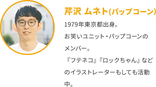 芹沢ムネト(パップコーン) 1979年東京都出身。 お笑いユニット・パップコーンの メンバー。 『フテネコ』『ロックちゃん』 など のイラストレーターもしても活動 中。