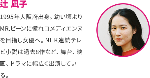 辻 凪子 1995年大阪府出身。 幼い頃より MR.ビーンに憧れコメディエンヌ を目指し女優へ。 NHK連続テレ ビ小説は過去8作など、 舞台、 映画、 ドラマに幅広く出演してい る。