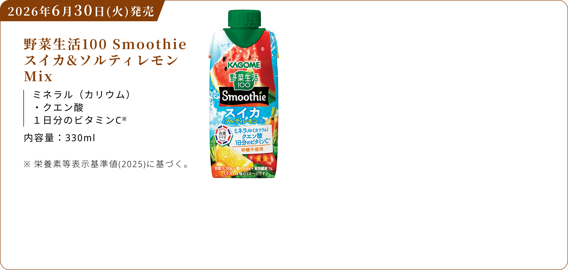 2026年6月30日(火)発売 野菜生活100 Smoothie スイカ&ソルティレモンMix ミネラル(カリウム) クエン酸 1日分のビタミンC※ 内容量：330ml ※栄養素等表示基準値(2025)に基づく。