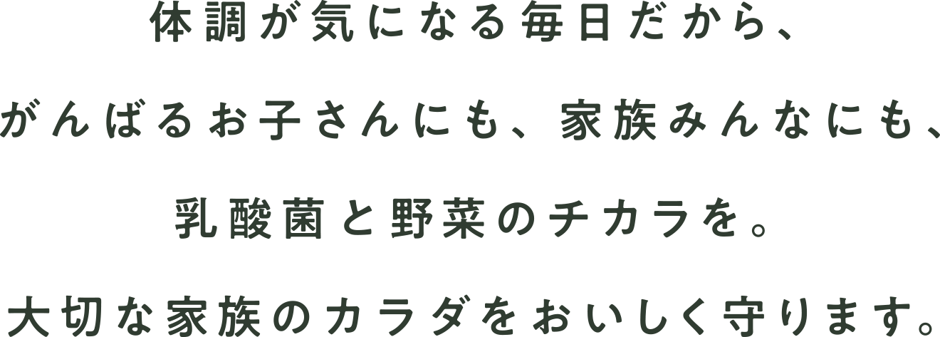 体調が気になる毎日だから。がんばるお子さんにも、家族みんなにも、乳酸菌と野菜のチカラを。大切な家族のカラダをおいしく守ります。