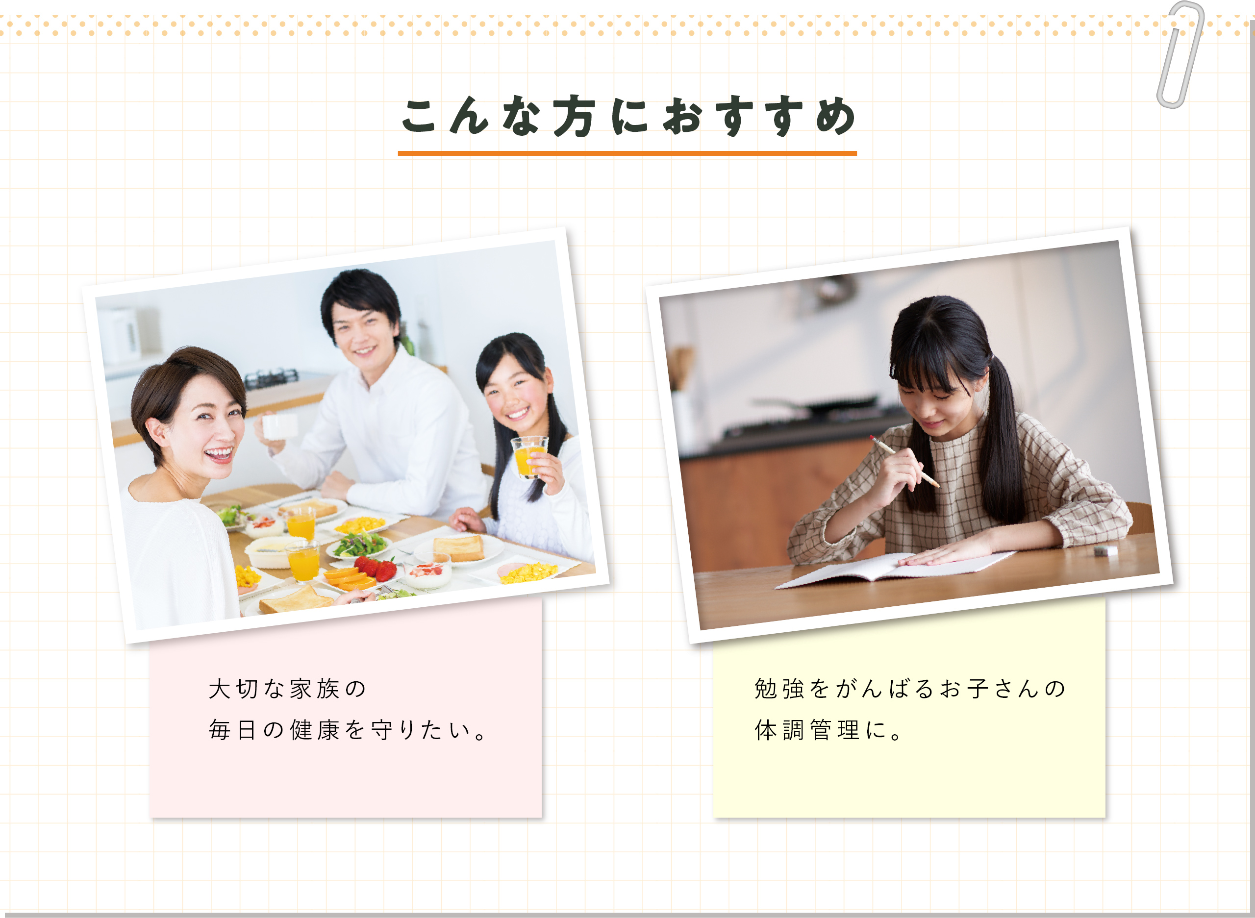 こんな方におすすめ 大切な家族の毎日の健康を守りたい。 勉強をがんばるお子さんの体調管理に。