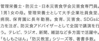 管理栄養士・防災士・日本災害食学会災害食専門員。1男1女の母。管理栄養士として大手企業社員食堂、病院、保育園に長年勤務。食育、災害食、SDGsに力を注ぎ、防災食アドバイザーとして全国で講演を行う。テレビ、ラジオ、新聞、雑誌など多方面で活躍中。「もしもごはん」「防災教室」シリーズ等、著書多数。