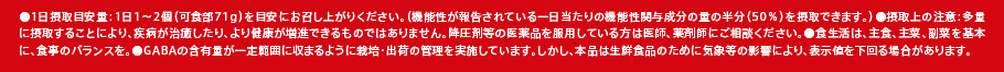 ●1日摂取目安量：1日1～2個（可食部71g）を目安にお召し上がりください。（機能性が報告されている一日当たりの機能性関与成分の量の半分（50％）を摂取できます。）?摂取上の注意：多量に摂取することにより、疾病が治癒したり、より健康が増進できるものではありません。降圧剤等の医薬品を服用している方は医師、薬剤師にご相談ください。●食生活は、主食、主菜、副菜を基本に、食事のバランスを。●GABAの含有量が一定範囲に収まるように栽培・出荷の管理を実施しています。しかし、本品は生鮮食品のために気象等の影響により、表示値を下回る場合があります。