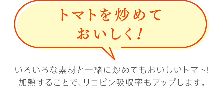 トマトを炒めておいしく！　いろいろな素材と一緒に炒めてもおいしいトマト！加熱することで、リコピン吸収率もアップします。