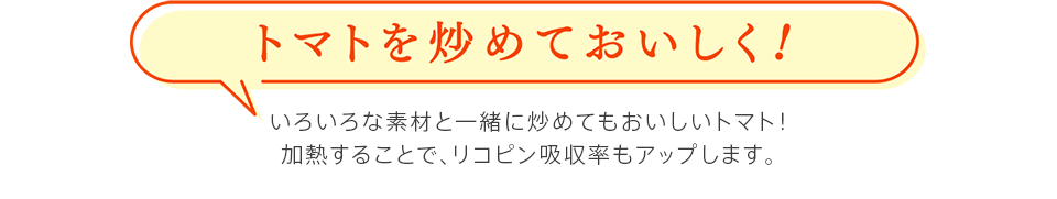 トマトを炒めておいしく！　いろいろな素材と一緒に炒めてもおいしいトマト！加熱することで、リコピン吸収率もアップします。