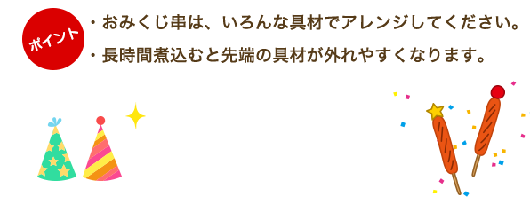 ・おみくじ串は、いろんな具材でアレンジしてください。・長時間煮込むと先端の具材が外れやすくなります。