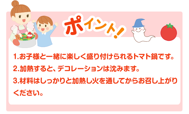 1.お子様と一緒に楽しく盛り付けられるトマト鍋です。	2.加熱すると、デコレーションは沈みます。3.材料はしっかりと加熱し火を通してからお召し上がりください。